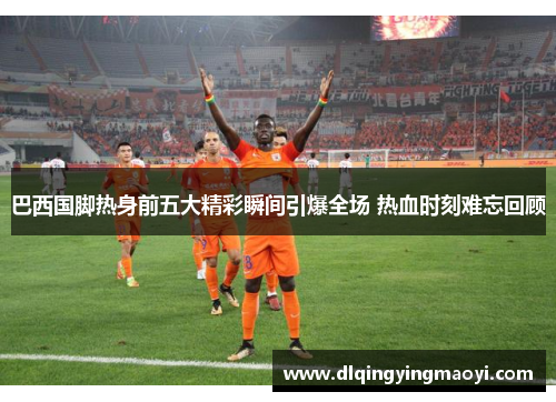 巴西国脚热身前五大精彩瞬间引爆全场 热血时刻难忘回顾